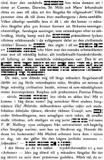 upprörd över den oerhörda XXXXXXXX hos mina domare att i slutet aV Comtes, Darwins, St. Mills och Marx’ århundrade döma en man till nära ett års fängelse för religionsbrott! Vilka personer sitta då till doms över medborgarna i detta samhälle Vilket eländigt samhälle leva vi då i, när det kostar 10 månaders fängelse plus 500 kronor kontant att förkunna sanningar, obestridliga, fastslagna sanningar, som vetenskapen efter en seklerslång, blodig kamp med det XXXXXXXX prästadömet lyckats tillvinna erkännnande i de avlägsnaste delar av den civiliserade världen! Domen är XXXXXX den utgör i all sin XXXXXXXXXX ett XXXXXXXX XXXXXXXX icke blott mot den svenska arbetarklassen utan mot all mänsklig kultur, allt intellektuellt framåtskridande, all lyftning ur den medeltida vidskepelsens natt. Den är ett XXXXXX XXXX XXXXXX XXXXXXX XXXXXX XXXXX XXXXX XXXXXX XXXXX XXXXX XXXXXXXXX XXXXXX XXXXXX XXXX XXXXX XXXXXXXXX XXXXXXX XXXXXXX XXX XXXXXXXXXX XXXXX XXXXXXXX<bDe män, som dömde mig till långa månaders fängelsestraff därför att jag förde vetenskapens talan, förtjäna att minnas så länge mänsklig civilisation består, minnas så som mänskligheten minns översteprästen Kaiphas och prokuratorn Pontius Pilatus – såvida XXXXXXXX XXXXXXXX äro värda en sådan ära! Må vi komma i håg deras namn! Jag antecknar först stadens borgmästare Olof Ahlström, rådhusrättens spiritus rektor och stadsfiskalens ödmjuke tjänare, därnäst rådman Cronsjö, som XXXXXX under förhandlingarna, men antagligen varit vaken, då straffet skulle tillmätas, och slutligen en ung jurist XXXXXXXX vid namn F. W. Hallberg, nyss utsluppen från universitetet och begärlig efter lämpliga meriter, som han nu förvärvat sig. Honnör för dessa tre hedersmän! Må Malmö arbetare hava dem i minne en dag, när det gäller för den högsta jordiska instansen — folkmakten! – XX XXXXXX XXXX XXXX XXXXXXXX!<bI det första av de tre målen – tryckfrihetsmålet n:r 4 mot »Arbetet» — blev jag dömd till 3 månaders fängelse för det jag skrivit en satir över prästernas gudslära. Märk väl, du