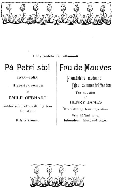 I bokhandeln har utkommit:<bPå Petri stol<b1075—1085<bHistorisk roman<baf<bEMILE GEBHART<bAuktoriserad öfversättning från franskan.<bPris 2 kronor.<b<bFru de Mauves<bFramtidens madonna<bFyra sammanträffanden<bTre noveller<baf<bHENRY JAMES<bÖfversättning från engelskan.<bPris häftad 1: 50.<bInbunden i klotband 2:50.