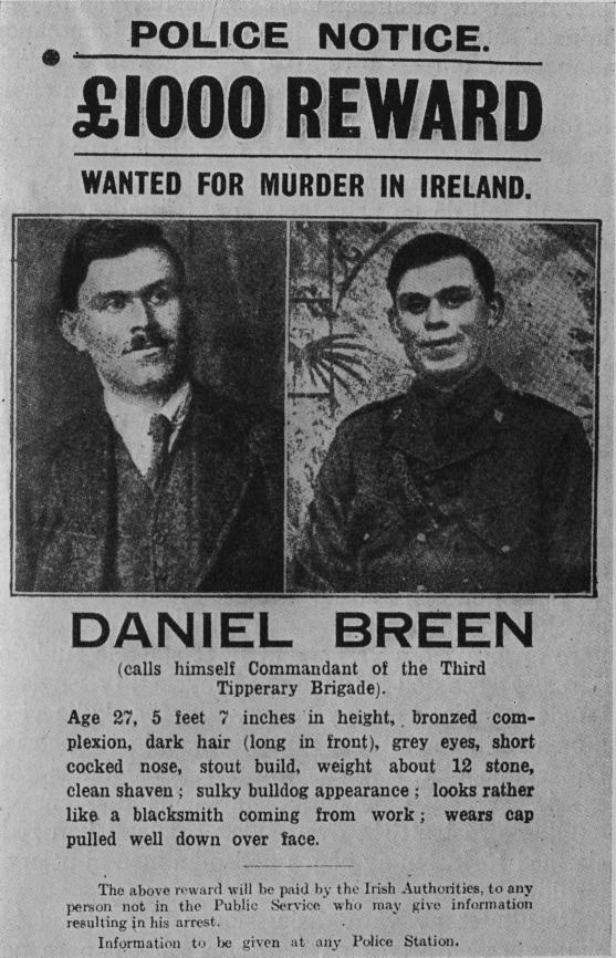 <bPOLICE NOTICE.<b<b£1000 REWARD<b<bWANTED FOR MURDER IN IRELAND.<b<bDANIEL BREEN<b<b(calls himself Commandant of the Third<bTipperary Bligade).<b<bAge 27, 5 feet 7 inches in height, bronzed<bcomplexion, dark hair (long in front), grey eyes, short<bcocked nose, stout build, weight about 12 stone,<bclean shaven; sulky bulldog appearanee; looks rather<blike a blacksmith coming from work; wears cap<bpulled well down over face.<b<bThe above reward vill be paid by the Irish Authorities, to any<bperson not in the Public Service who may give information<bresulting in his arrest.<b<bInformation to be given at any Police Station.<b