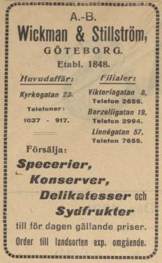 Wickman & Stillström,<b<bGÖTEBORG.<bEtabl. 1848.<bHuvudaffär:	Filialer:<b<bKyrkogatan 23.	Viktoriagatan 8.<b<bTelefon 2656.<bTelefoners	Berzeliigatan	19.<b<b1037 - 917.	Telefon	2994.<b<bLinnégatan 57.<b<bTelefon 7655.<b<bFörsälja:<b<bSpecerier,<bKonserver,<bDelikatesser och<bSydfrukter<b<btill för dagen gällande priser.<b<bOrder till landsorten exp. omgående.