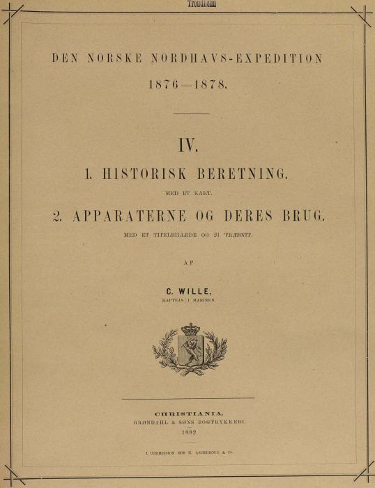 DEN NORSKE NORDHAVS-EXPEDITION<b1876—1878.<b——<bIV.<b<bi1. HISTORISK BERETNING.</bi<b<smalMED ET KART.</smal<b<bi2. APPARATERNE OG DERES BRUG.</bi<b<smalMED ET TITELBILLEDE OG 21 TRÆSNIT.</smal<b<smalAF</smal<bC. WILLE,<b<smalKAPTEJN I MARINEN.</smal<b—<bCHRISTIANIA.<b<smalGRØNDAHL & SØNS BOGTRYKKERI.</smal<b1882.<b<span class=