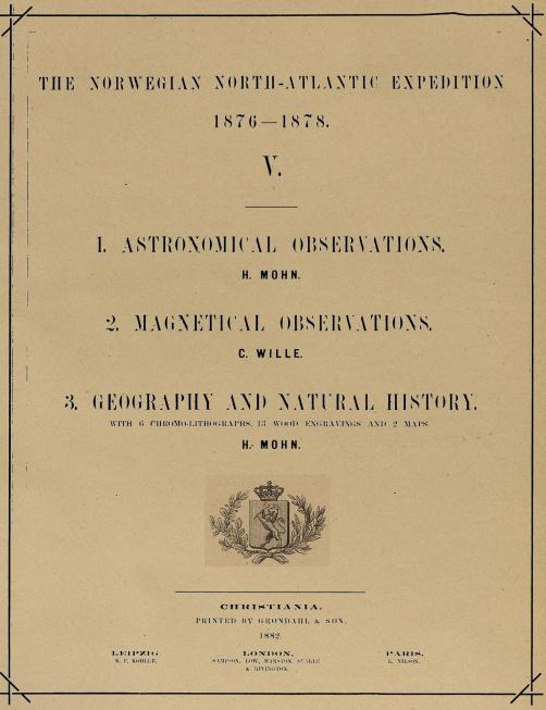 THE NORWEGIAN NORTH-ATLANTIC EXPEDITION<b1876—1878.<b<biV.</bi<b———<b<bi1. ASTRONOMICAL OBSERVATIONS.</bi<bH. MOHN.<b<bi2. MAGNETICAL OBSERVATIONS.</bi<bC. WILLE.<b<bi3. GEOGRAPHY AND NATURAL HISTORY.</bi<b<smalWITH 6 CHROMO-LITHOGRAPHS, 13 WOOD ENGRAVINGS AND 2 MAPS.</smal<bH. MOHN.<b——————————————————<bCHRISTIANIA.<bPRINTED BY GRØNDAHL & SØN.<b1882.<bLEIPZIG,                          LONDON,                          PARIS,<b<smalK. P. KÖHLER.        SAMPSON, LOW, MARSTON, SEAKLE        K. NILSON.</smal<b<smal& RIVINGTON.</smal