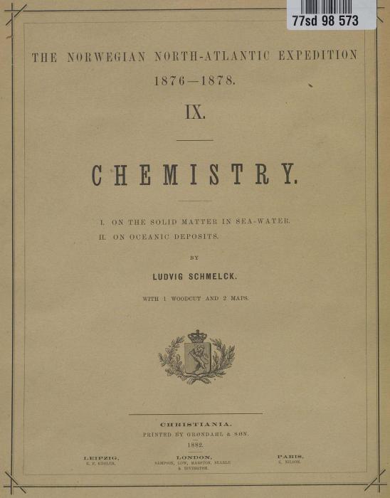 THE NORWEGIAN NORTH-ATLANTIC EXPEDITION<b<b1876 — 1878.<b<bIX.<b<bCHEMISTRY.<b<bI.	ON THE SOLID MATTER IN SEA-MATER.<b<bII.	ON OCEANIC DEPOSITS.<b<bBY<b<bLUDVIG SCHMELCK.<b<bWITH 1 WOODCUT AND 2 MAPS.<b<bLEIPZIG,<b<bK. F. KiiULER,<b<bCHUISTIANIA.<b<bPRINTED I?Y GRØNDAHL & SØN.<b1882.<b<bLONDON,<b<bSAMPSON, LOW, MAltSTON, SEARLR<b& HIVINGTON.<b<bPARIS,<b<bli. NILSON.