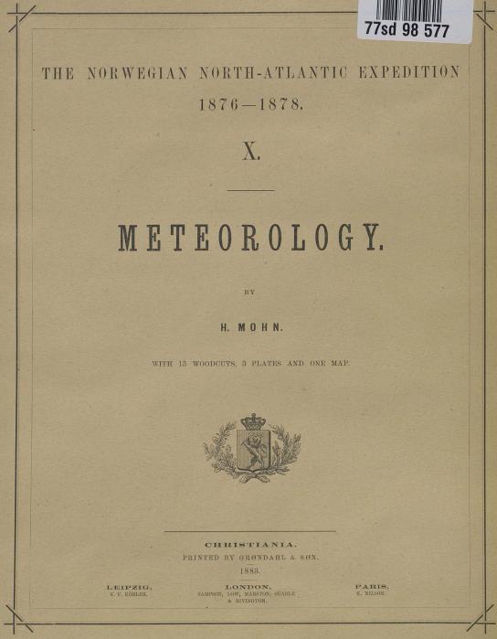 THE NORWEGIAN NORTH-ATLANTIC EXPEDITION<b<b1870 —187 8.<b<bX.<b<bMETEOROLOGI<b<bBY<b<bH. MOHN.<b<bWITH 13 WOODCUTS, 3 PLATES AND ONE MAP.<b<bLEIPZIG,<b<bK. l’. KÖHLKR.<b<bCHRISTIANIA.<b<bPRINTED BY GRØNDAHL & SØN.<b1883.<b<bLONDON,<b<bSAMPSON, LOW, MAllSTON, SEAKLE<b& R1VINGTON.<b<bPARIS,<b<bK. NILSON.
