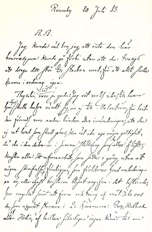 <bRonneby 20 Juli 83. <b<bB. B. <b<bJag kunde väl tro, jag, att inte den här <bbourrasquen kunde gå förbi utan att du tvangs <batt draga ditt strå till stacken med, för att allt skulle <bkomma i ordning igen. <b<bThyselii /skäl/ voro ju goda. Jag vet verkl icke, till hvem <bhan /eljes/ skulle hafva vändt sig, om ej till Malmström, för hvit <bkan förmoda voro andra hinder. Den invändingen, att du <bej vet hvad som skall göras, kan väl icke ega någon giltighet, <bdå du i den delen är i samma ställning som /de/ allra flesta, <bkanske alla. Ett reformarbete, som sättes i gång, utan att <bnågon skrifvelse föreligger, som förklarar hvad anledningen<bär, eller eljest bristerna blifvit angifna i det bestående, <bhar mycket svårt att finna riktning och mål. Icke ens <bde, som upprört stormen i 2:a Kammaren: Borg, Hedlund <beller /och/ Hedin, af hvilken säkerligen ingen känner till ens