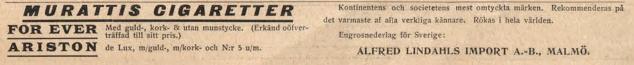 <biMURATTIS CIGARETTER</bi<bFOR EVER Med guld-, kork- & utan munstycke. (Erkänd oöfverträffad till sitt pris.)<bARISTON de Lux, m/guld-, m/kork- och N:r 5 u/m.<bKontinentens och societetens mest omtyckta märken. Rekommenderas på det varmaste af alla verkliga kännare. Rökas i hela världen.<bEngrosnederlag för Sverige:<b<biALFRED LINDAHLS IMPORT A.-B., MALMÖ.</bi <biMURATTIS CIGARETTER</bi<bFOR EVER Med guld-, kork- & utan munstycke. (Erkänd oöfverträffad till sitt pris.)<bARISTON de Lux, m/guld-, m/kork- och N:r 5 u/m.<bKontinentens och societetens mest omtyckta märken. Rekommenderas på det varmaste af alla verkliga kännare. Rökas i hela världen.<bEngrosnederlag för Sverige:<b<biALFRED LINDAHLS IMPORT A.-B., MALMÖ.</bi