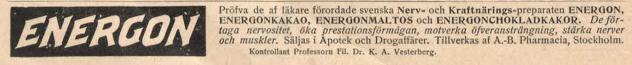ENÉRGON<b<bPröfva de af läkare förordade svenska Nerv- och Kraftnärings-preparaten ENERUON,<bENERUONKAKAO, ENERUONMALTOS och ENEROONCHOKLADKAKOR. De<bförtaga nervositet, öka prestationsförmågan, motverka öfveranslrängning, stärka nerver<boch muskler. Säljas i Apotek och Drogaffärer. Tillverkas af A.-B. Pharmacia, Stockholm.<b<bKontrollant Professorn Fil. Dr. K. A. Vesterberg.