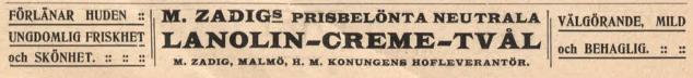 FÖRLÄNAR HUDEN .:<bUNGDOMLIG FRISKHET<boch SKÖNHET. :: :: ::<b<bM. ZADIG® PRISBELÖNTA NEUTRALA<b<bLANOLIN-CREME-TVÅL<b<bM. ZADIG, MALMÖ, H. M. KONUNGENS HOFLEVERANTÖR.<b<bVÄLGÖRANDE, MILD<b<boch BEHAGLIG. FÖRLÄNAR HUDEN .:<bUNGDOMLIG FRISKHET<boch SKÖNHET. :: :: ::<b<bM. ZADIG® PRISBELÖNTA NEUTRALA<b<bLANOLIN-CREME-TVÅL<b<bM. ZADIG, MALMÖ, H. M. KONUNGENS HOFLEVERANTÖR.<b<bVÄLGÖRANDE, MILD<b<boch BEHAGLIG.