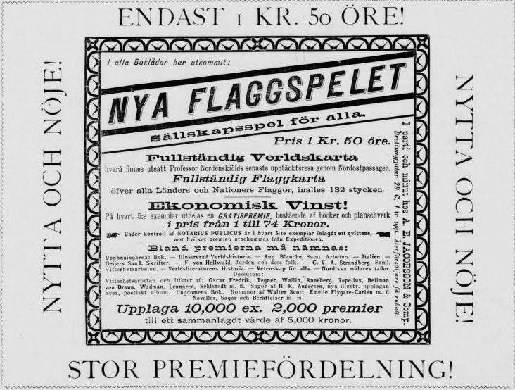 <biENDAST 1 KR. 50 ÖRE!</bi<b<biNYTTA OCH NÖJE!</bi<b<smali alla Boklådor har utkommit:</smal<b<bi<biNYA FLAGGSPELET</bi Sällskapsspel för alla.</bi<bPris 1 Kr. 50 öre.<b<biFullständig Verldskarta</bi<b<smalhvarå finnes utsatt Professor Nordenskiölds senaste upptäcktsresa genom Nordostpassagen.</smal<b<biFullständig Flaggkarta</bi<b<smalöfver alla Länders och Nationers Flaggor, inalles 132 stycken.</smal<b<biEkonomiski Vinst!</bi<b<smalPå hvart 5:e exemplar utdelas en GRATISPREMIE, bestående af böcker och planschverk</smal<bi pris från 1 till 74 Kronor.<b<smalUnder kontroll af NOTARIUS PUBLICUS är i hvart S:te exemplar inlagdt ett qvittens,</smal<b<smalmot hvilket premien utbekommes från Expeditionen.</smal<b<span class=
