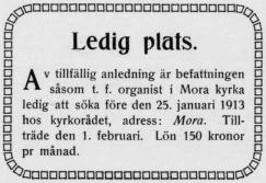 Ledig plats.<bAv tillfällig anledning är befattningen<bsåsom t. f. organist i Mora kyrka<bledig att söka före den 25. januari 1913<bhos kyrkorådet, adress: Mora.<bTillträde den 1. febniari. Lön 150 kronor<bpr månad.