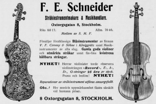 F. E. Schneider<bStråkinstrumentmakare & Musikhandlare.<bOxtorgsgatan 8, Stockholm.<bRiks 60 17. Allm. 70 46.<bMedlem av S. M. F.<bFörsäljer förstklassiga Blåsinstrumenter av firman<bV. F. Cerveny & Söhne i Königgrütz samt<bMusikinstrumenter av alla slag. Gamla goda violiner<boch utmärkta stråkar samt fin-fina kvintrena<bhållbara strängar.<bNYHET! Herrar violinister torde observera<bviolinsträngen »Record». E-, A-,<bD-, G-strängar 25 öre pr styck.<bProva och bedöm! NYHET!<bReparationer av stråkinstrument utföras omsorgsfullt.<bObs.! Hrr musicis uppmärksamhet fästes särskilt<bvid humana priser.<b8 Oxtorgsgatan 8, STOCKHOLM. F. E. Schneider<bStråkinstrumentmakare & Musikhandlare.<bOxtorgsgatan 8, Stockholm.<bRiks 60 17. Allm. 70 46.<bMedlem av S. M. F.<bFörsäljer förstklassiga Blåsinstrumenter av firman<bV. F. Cerveny & Söhne i Königgrütz samt<bMusikinstrumenter av alla slag. Gamla goda violiner<boch utmärkta stråkar samt fin-fina kvintrena<bhållbara strängar.<bNYHET! Herrar violinister torde observera<bviolinsträngen »Record». E-, A-,<bD-, G-strängar 25 öre pr styck.<bProva och bedöm! NYHET!<bReparationer av stråkinstrument utföras omsorgsfullt.<bObs.! Hrr musicis uppmärksamhet fästes särskilt<bvid humana priser.<b8 Oxtorgsgatan 8, STOCKHOLM.