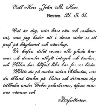 Till Herr John B. How,<b                        Boston, U. S. A.<b<bDet är dig, min käre vän och reskamrat, som jag beder att i dessa sidor se ett<bprof på hågkomst och vänskap.<bVi hafva delat resans alla glada timmar och derundez utbytt intryck och tankar,<boch Nilen har blifvit lika kät för oss  båda.<bMåtte du på andra sidan Atlanten, när du ibland tänker på Lotus och drömmer dig<btillbaka under Tebes pelarkronor, äfven minnas vännen och<b                                Författaren.