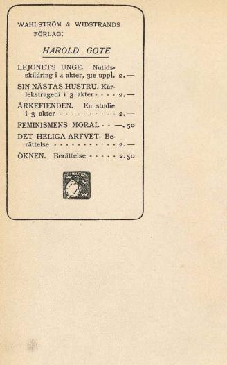 <smalWAHLSTRÖM & WIDSTRANDS FÖRLAG:</smal<bHAROLD GOTE<bLEJONETS UNGE. Nutidsskildringar i 4 akter, 3:e uppl. 2. —<bSIN NÄSTAS HUSTRU. Kärlekstragedi i 3 akter 2. —<bÄRKEFIENDEN. En studie i 3 akter 2. —<bFEMINISMENS MORAL —. 50<bDET HELIGA ARFVET. Berättelse 2. —<bÖKNEN. Berättelse 2. 50