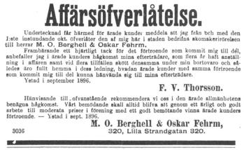 Affärsöfverlåtelse.<b<bUndertecknad får härmed för ärade kunder meddela att jag från bch med den<bJ.-ste instundande okt öfverlåter den af mig här i staden bedrifna akomakerirörelaen<btill herrar M. O. Berghell & Oskar Fehrm.<b<bFrambärande ett hjärtligt tack för det förtroende som kommit mig till dél,<banbefaller jag i ärade kunders hågkomst mina efterträdare, som flera år haft<banställning i affären samt vid flera tillfällen skött densamma under min bortovaro och<bsåledes äro fullt hemma i dess ledning, hvadan ärade kunder med samma förtroende<bsom kommit mig till del kunna hänvända sig till mina efterträdare.<b<bYstad i september 1896.<b<bF. V. Thorsson.<b<bHänvisande till ,ofvanstående rekommendera vi oss i den ärade allmänhetens<bbenägna hågkomst. Vårt bemödande skall alltid blifva att genom ett ärligt och godt<barbete till moderata priser i förening med ett godt bemötande vinna ärade kunders<bförtroende. — Ystad i sept. 1896.<b<bM. O. Berghell & Oskar Fehrm,<b<b3036	320, Lilla Strandgatan 320.